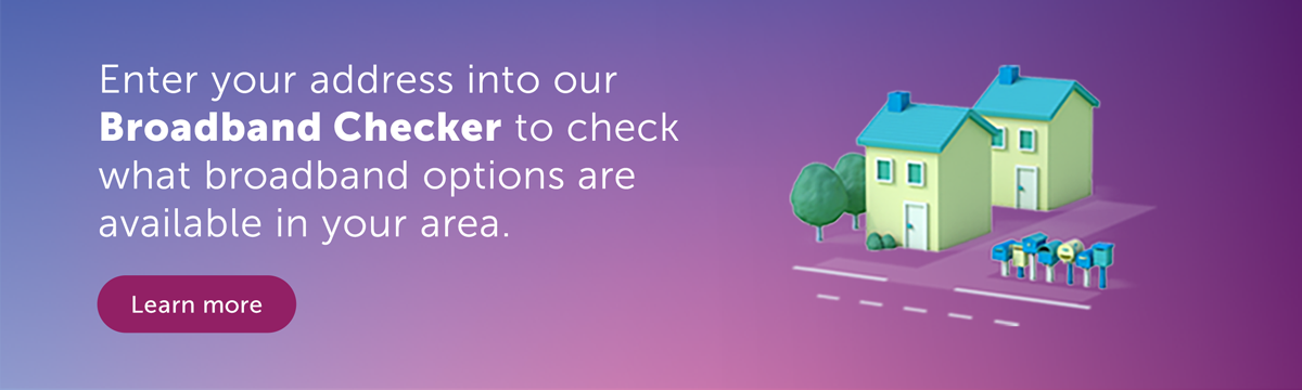 Enter your address into our broadband checker to check what broadband options are available in your area.